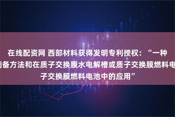 在线配资网 西部材料获得发明专利授权：“一种双极板及其制备方法和在质子交换膜水电解槽或质子交换膜燃料电池中的应用”
