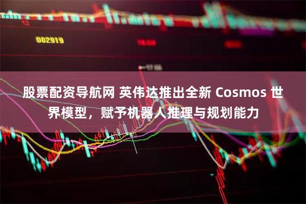 股票配资导航网 英伟达推出全新 Cosmos 世界模型，赋予机器人推理与规划能力