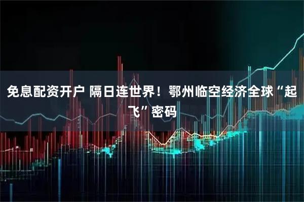 免息配资开户 隔日连世界！鄂州临空经济全球“起飞”密码
