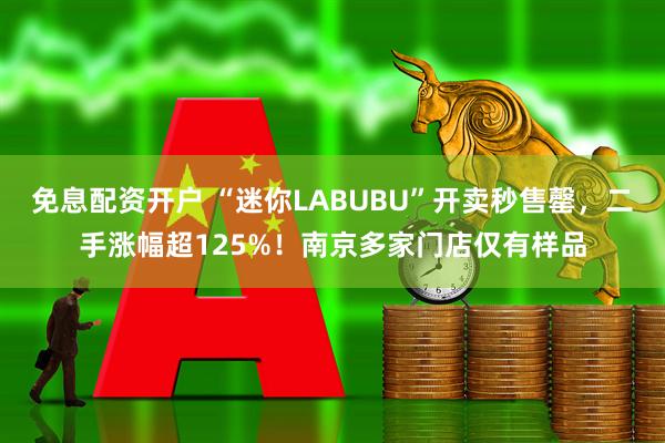 免息配资开户 “迷你LABUBU”开卖秒售罄，二手涨幅超125%！南京多家门店仅有样品