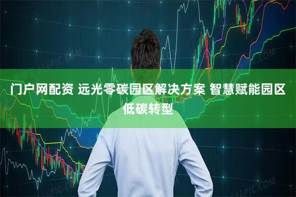 门户网配资 远光零碳园区解决方案 智慧赋能园区低碳转型