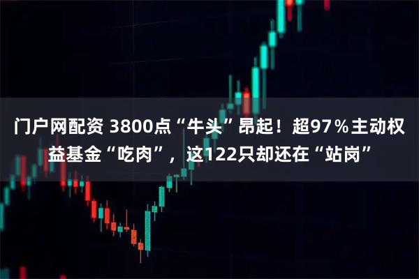 门户网配资 3800点“牛头”昂起！超97％主动权益基金“吃肉”，这122只却还在“站岗”