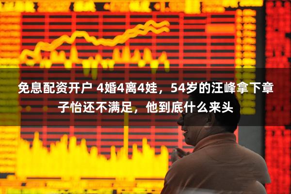 免息配资开户 4婚4离4娃,54岁的汪峰拿下章子怡还不满足,他到底什么来头