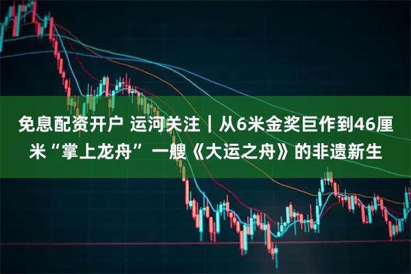 免息配资开户 运河关注｜从6米金奖巨作到46厘米“掌上龙舟” 一艘《大运之舟》的非遗新生