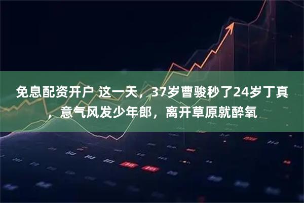 免息配资开户 这一天，37岁曹骏秒了24岁丁真，意气风发少年郎，离开草原就醉氧