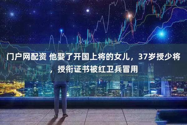 门户网配资 他娶了开国上将的女儿，37岁授少将，授衔证书被红卫兵冒用