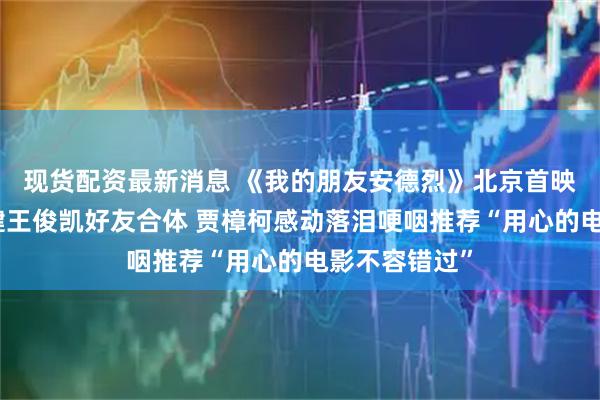 现货配资最新消息 《我的朋友安德烈》北京首映刘昊然董子健王俊凯好友合体 贾樟柯感动落泪哽咽推荐“用心的电影不容错过”