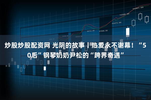 炒股炒股配资网 光阴的故事丨热爱永不谢幕！“50后”钢琴奶奶尹松的“跨界奇遇”