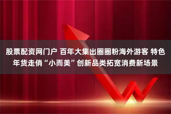 股票配资网门户 百年大集出圈圈粉海外游客 特色年货走俏“小而美”创新品类拓宽消费新场景