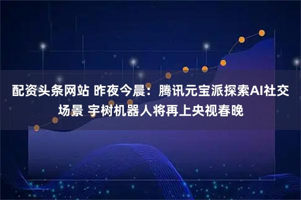 配资头条网站 昨夜今晨：腾讯元宝派探索AI社交场景 宇树机器人将再上央视春晚