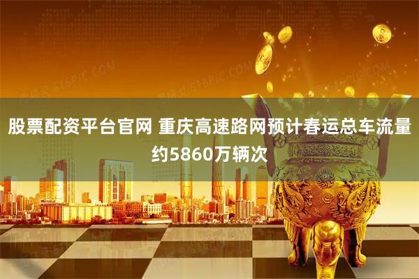 股票配资平台官网 重庆高速路网预计春运总车流量约5860万辆次