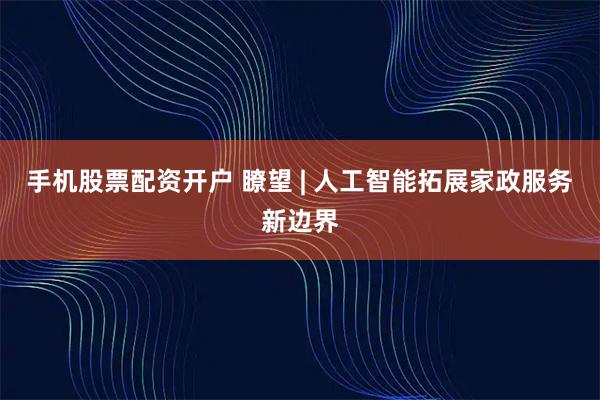 手机股票配资开户 瞭望 | 人工智能拓展家政服务新边界