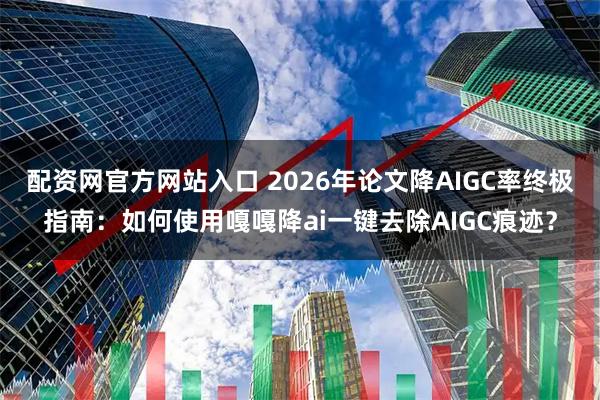 配资网官方网站入口 2026年论文降AIGC率终极指南：如何使用嘎嘎降ai一键去除AIGC痕迹？
