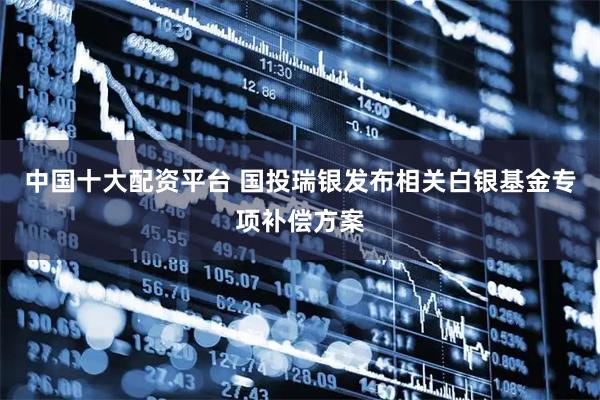 中国十大配资平台 国投瑞银发布相关白银基金专项补偿方案