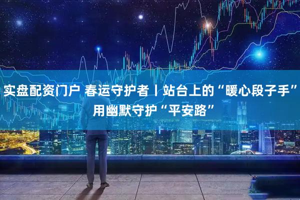 实盘配资门户 春运守护者丨站台上的“暖心段子手” 用幽默守护“平安路”
