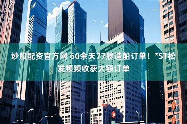 炒股配资官方网 60余天77艘造船订单!*ST松发频频收获大额订单