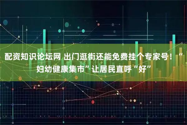 配资知识论坛网 出门逛街还能免费挂个专家号！“妇幼健康集市”让居民直呼“好”