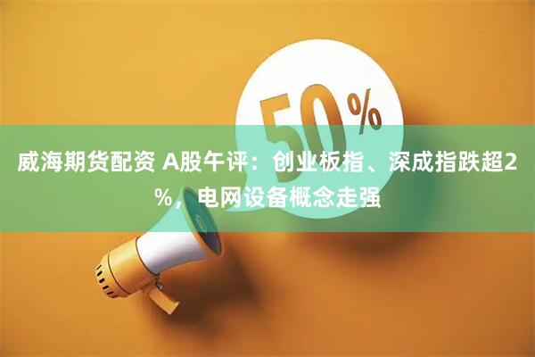 威海期货配资 A股午评：创业板指、深成指跌超2%，电网设备概念走强