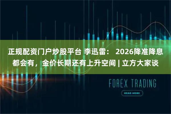 正规配资门户炒股平台 李迅雷: 2026降准降息都会有,金价长期还有上升空间 | 立方大家谈
