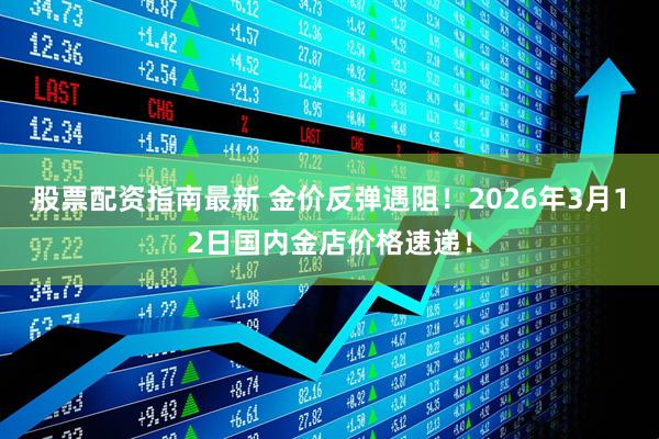 股票配资指南最新 金价反弹遇阻！2026年3月12日国内金店价格速递！