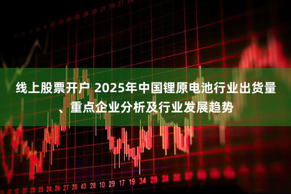 线上股票开户 2025年中国锂原电池行业出货量、重点企业分析及行业发展趋势