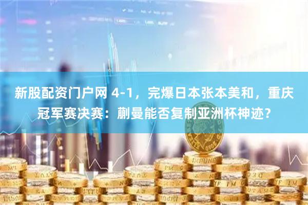 新股配资门户网 4-1,完爆日本张本美和,重庆冠军赛决赛:蒯曼能否复制亚洲杯神迹?