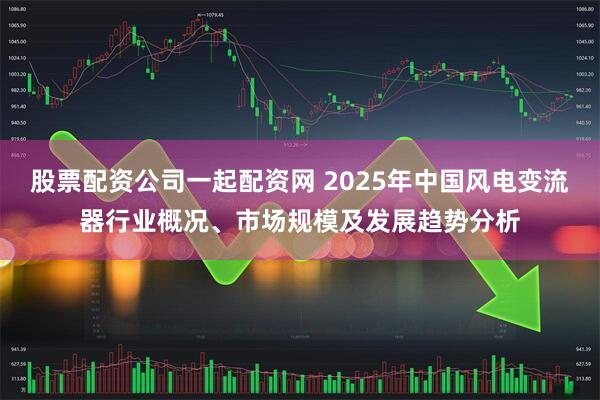 股票配资公司一起配资网 2025年中国风电变流器行业概况、市场规模及发展趋势分析
