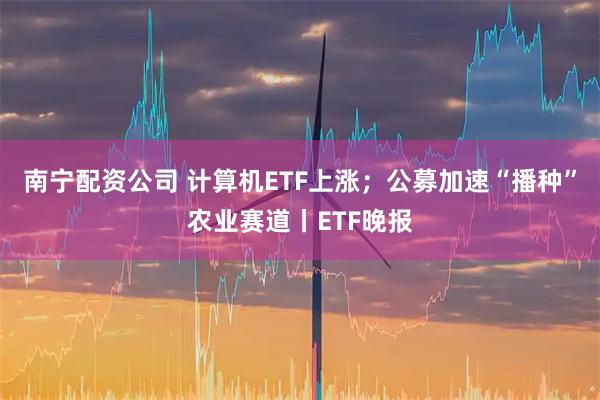 南宁配资公司 计算机ETF上涨；公募加速“播种”农业赛道丨ETF晚报