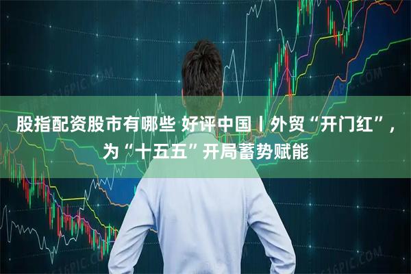 股指配资股市有哪些 好评中国丨外贸“开门红”，为“十五五”开局蓄势赋能