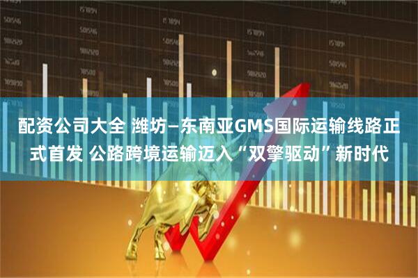 配资公司大全 潍坊—东南亚GMS国际运输线路正式首发 公路跨境运输迈入“双擎驱动”新时代