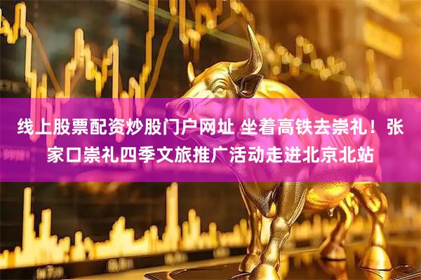 线上股票配资炒股门户网址 坐着高铁去崇礼！张家口崇礼四季文旅推广活动走进北京北站