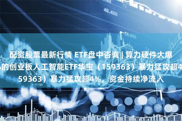 配资股票最新行情 ETF盘中咨询 | 算力硬件大爆发！光模块含量50%的创业板人工智能ETF华宝（159363）暴力猛攻超4%，资金持续净流入