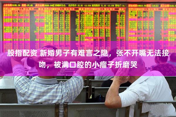 股指配资 新婚男子有难言之隐,张不开嘴无法接吻,被满口腔的小瘤子折磨哭