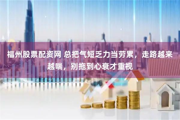 福州股票配资网 总把气短乏力当劳累，走路越来越喘，别拖到心衰才重视