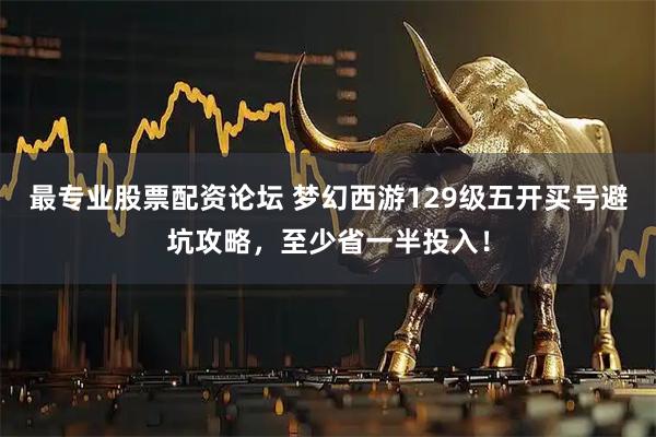 最专业股票配资论坛 梦幻西游129级五开买号避坑攻略，至少省一半投入！