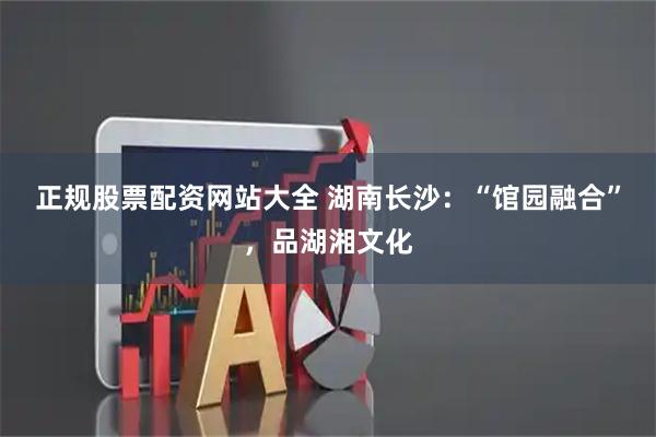正规股票配资网站大全 湖南长沙：“馆园融合”，品湖湘文化