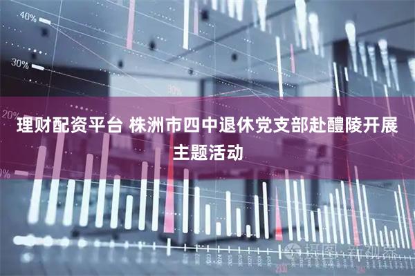 理财配资平台 株洲市四中退休党支部赴醴陵开展主题活动