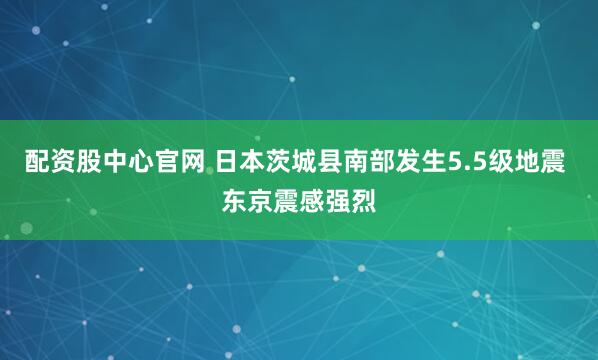 配资股中心官网 日本茨城县南部发生5.5级地震 东京震感强烈