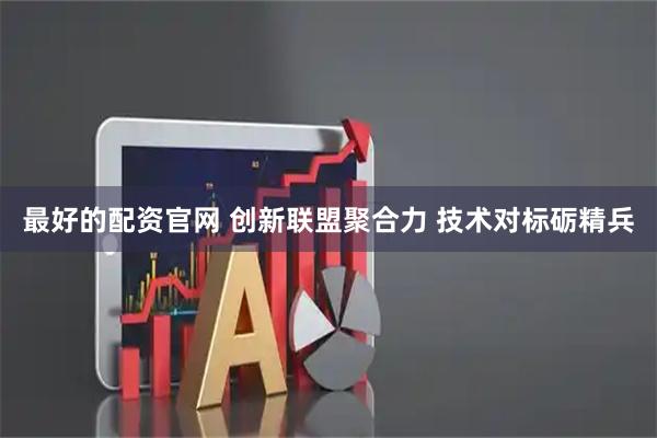 最好的配资官网 创新联盟聚合力 技术对标砺精兵