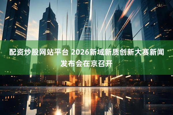 配资炒股网站平台 2026新域新质创新大赛新闻发布会在京召开