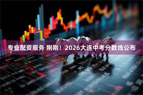 专业配资服务 刚刚！2026大连中考分数线公布