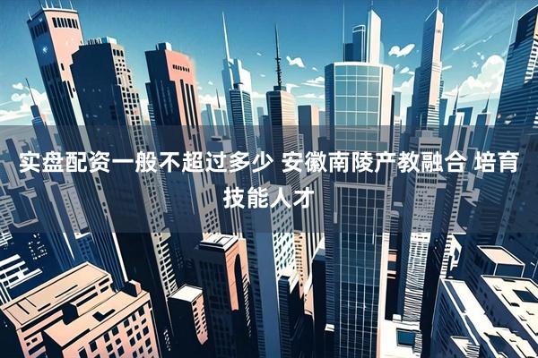 实盘配资一般不超过多少 安徽南陵产教融合 培育技能人才